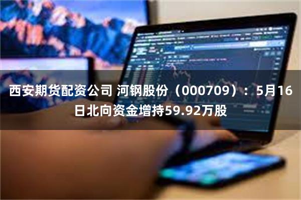 西安期货配资公司 河钢股份（000709）：5月16日北向资金增持59.92万股