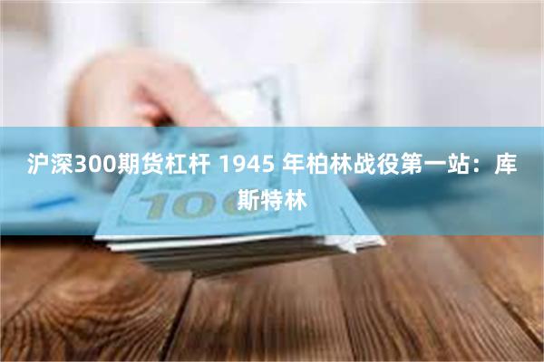 沪深300期货杠杆 1945 年柏林战役第一站：库斯特林