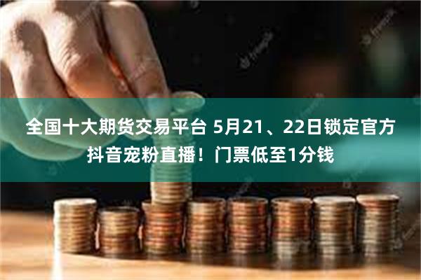 全国十大期货交易平台 5月21、22日锁定官方抖音宠粉直播！门票低至1分钱