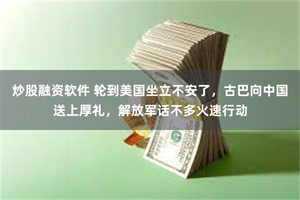 炒股融资软件 轮到美国坐立不安了，古巴向中国送上厚礼，解放军话不多火速行动