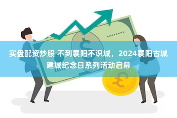 实盘配资炒股 不到襄阳不识城，2024襄阳古城建城纪念日系列活动启幕