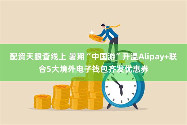 配资天眼查线上 暑期“中国游”升温Alipay+联合5大境外电子钱包齐发优惠券