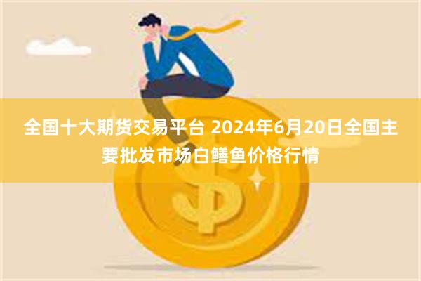 全国十大期货交易平台 2024年6月20日全国主要批发市场白鳝鱼价格行情