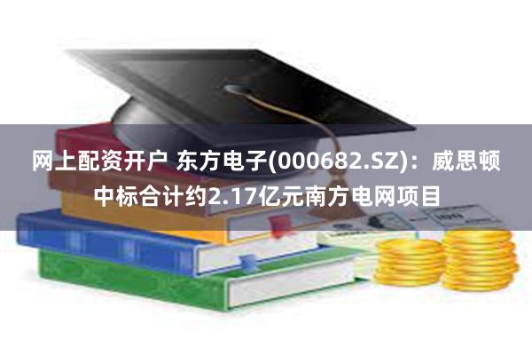 网上配资开户 东方电子(000682.SZ)：威思顿中标合计约2.17亿元南方电网项目