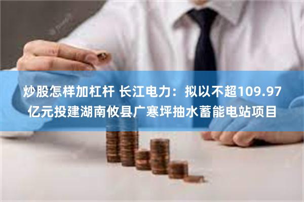 炒股怎样加杠杆 长江电力：拟以不超109.97亿元投建湖南攸县广寒坪抽水蓄能电站项目