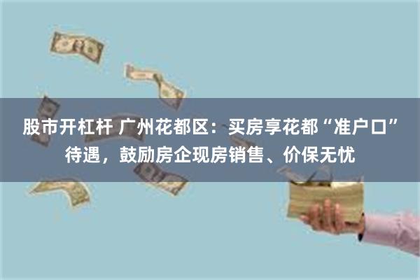 股市开杠杆 广州花都区：买房享花都“准户口”待遇，鼓励房企现房销售、价保无忧