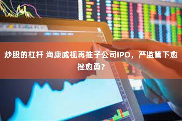 炒股的杠杆 海康威视再推子公司IPO，严监管下愈挫愈勇？