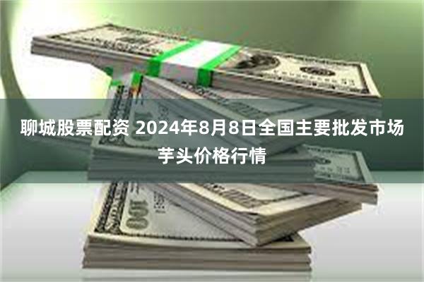 聊城股票配资 2024年8月8日全国主要批发市场芋头价格行情