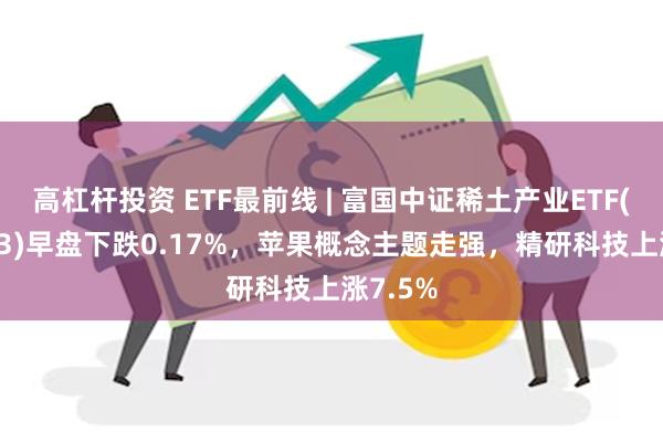 高杠杆投资 ETF最前线 | 富国中证稀土产业ETF(159713)早盘下跌0.17%，苹果概念主题走强，精研科技上涨7.5%