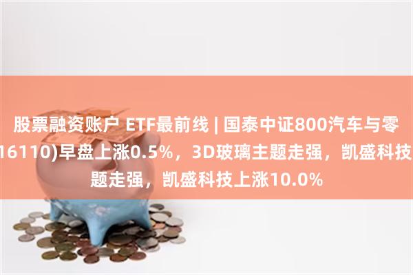 股票融资账户 ETF最前线 | 国泰中证800汽车与零部件ETF(516110)早盘上涨0.5%，3D玻璃主题走强，凯盛科技上涨10.0%