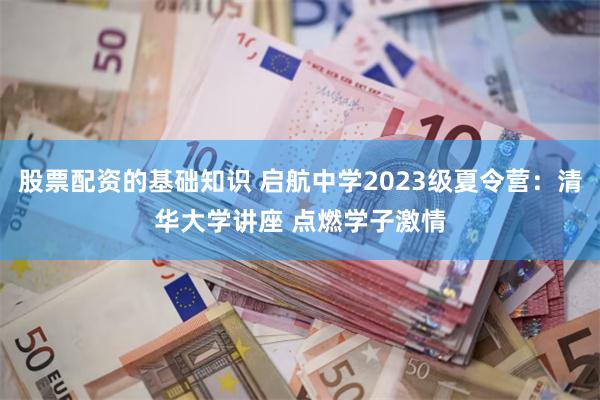 股票配资的基础知识 启航中学2023级夏令营：清华大学讲座 点燃学子激情