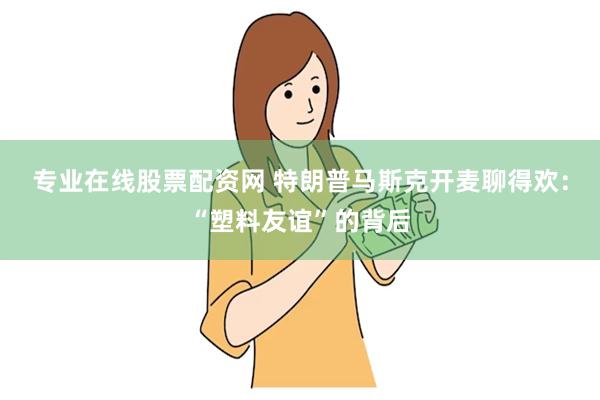 专业在线股票配资网 特朗普马斯克开麦聊得欢：“塑料友谊”的背后