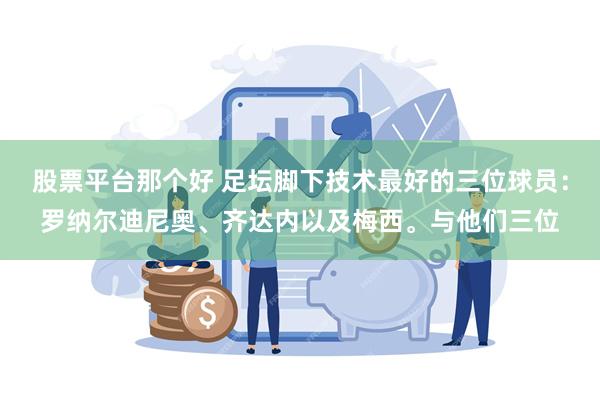 股票平台那个好 足坛脚下技术最好的三位球员：罗纳尔迪尼奥、齐达内以及梅西。与他们三位