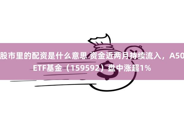 股市里的配资是什么意思 资金近两月持续流入，A50ETF基金（159592）盘中涨超1%