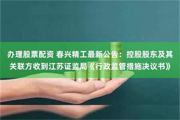 办理股票配资 春兴精工最新公告：控股股东及其关联方收到江苏证监局《行政监管措施决议书》