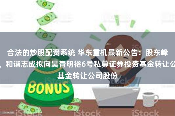 合法的炒股配资系统 华东重机最新公告：股东峰湖追光、和谐志成拟向昊青明裕6号私募证券投资基金转让公司股份