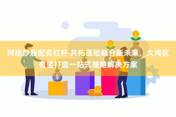 网络炒股配资杠杆 共拓医险融合新未来，大湾区有望打造一站式理赔解决方案