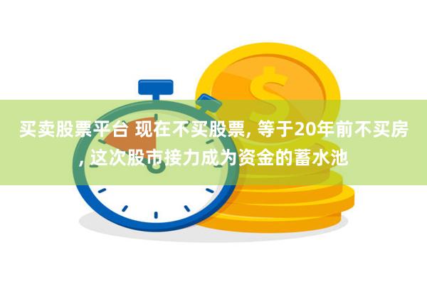 买卖股票平台 现在不买股票, 等于20年前不买房, 这次股市接力成为资金的蓄水池