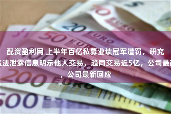 配资盈利网 上半年百亿私募业绩冠军遭罚，研究总监违法泄露信息明示他人交易，趋同交易近5亿，公司最新回应