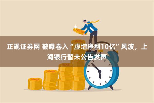 正规证券网 被曝卷入“虚增净利10亿”风波，上海银行暂未公告发声