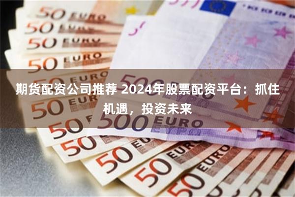 期货配资公司推荐 2024年股票配资平台：抓住机遇，投资未来