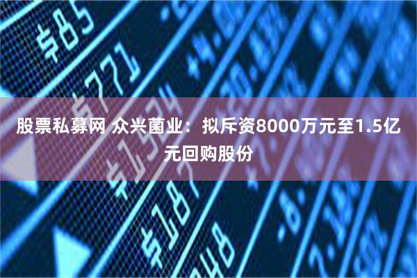 股票私募网 众兴菌业：拟斥资8000万元至1.5亿元回购股份