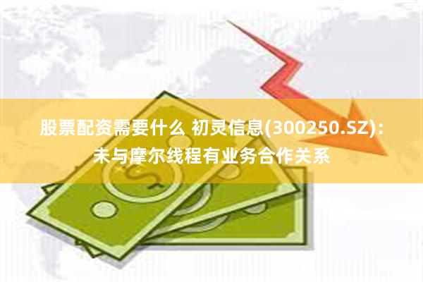 股票配资需要什么 初灵信息(300250.SZ)：未与摩尔线程有业务合作关系