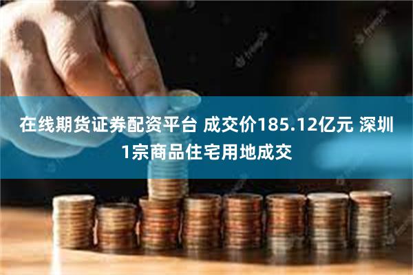 在线期货证券配资平台 成交价185.12亿元 深圳1宗商品住宅用地成交