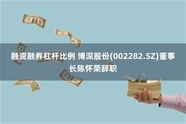 融资融券杠杆比例 博深股份(002282.SZ)董事长陈怀荣辞职