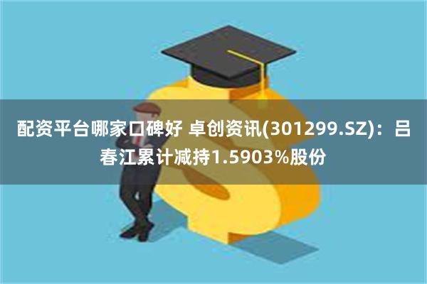 配资平台哪家口碑好 卓创资讯(301299.SZ)：吕春江累计减持1.5903%股份