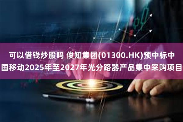 可以借钱炒股吗 俊知集团(01300.HK)预中标中国移动2025年至2027年光分路器产品集中采购项目