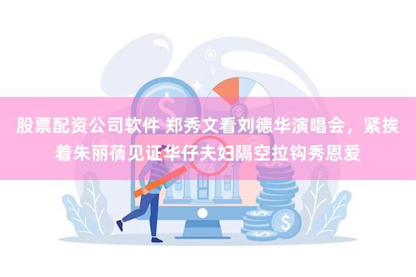 股票配资公司软件 郑秀文看刘德华演唱会，紧挨着朱丽蒨见证华仔夫妇隔空拉钩秀恩爱