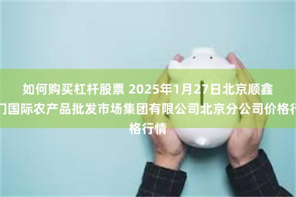 如何购买杠杆股票 2025年1月27日北京顺鑫石门国际农产品批发市场集团有限公司北京分公司价格行情