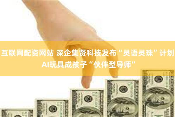 互联网配资网站 深企集贤科技发布“灵语灵珠”计划 AI玩具成孩子“伙伴型导师”