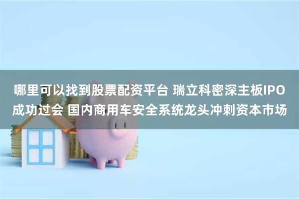 哪里可以找到股票配资平台 瑞立科密深主板IPO成功过会 国内商用车安全系统龙头冲刺资本市场