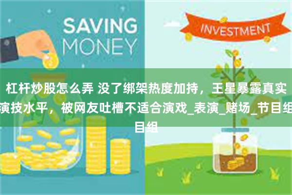 杠杆炒股怎么弄 没了绑架热度加持，王星暴露真实演技水平，被网友吐槽不适合演戏_表演_赌场_节目组