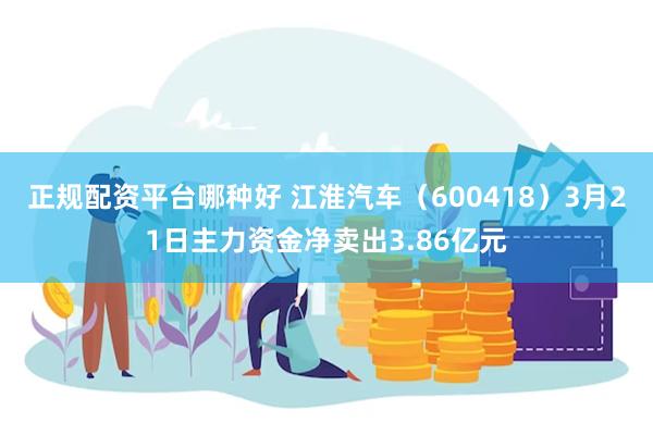 正规配资平台哪种好 江淮汽车（600418）3月21日主力资金净卖出3.86亿元