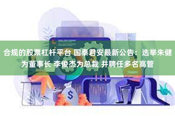 合规的股票杠杆平台 国泰君安最新公告：选举朱健为董事长 李俊杰为总裁 并聘任多名高管