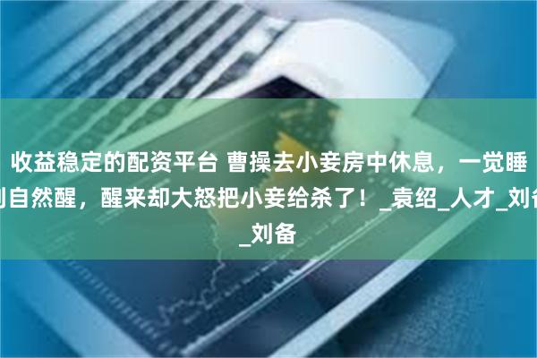 收益稳定的配资平台 曹操去小妾房中休息，一觉睡到自然醒，醒来却大怒把小妾给杀了！_袁绍_人才_刘备