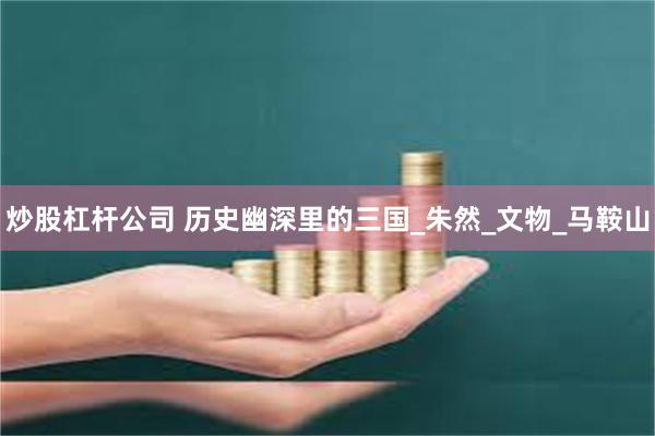 炒股杠杆公司 历史幽深里的三国_朱然_文物_马鞍山