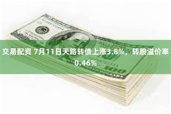 交易配资 7月11日天路转债上涨3.8%，转股溢价率0.46%