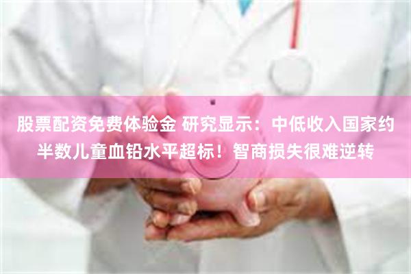 股票配资免费体验金 研究显示：中低收入国家约半数儿童血铅水平超标！智商损失很难逆转