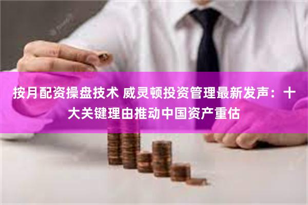 按月配资操盘技术 威灵顿投资管理最新发声：十大关键理由推动中国资产重估