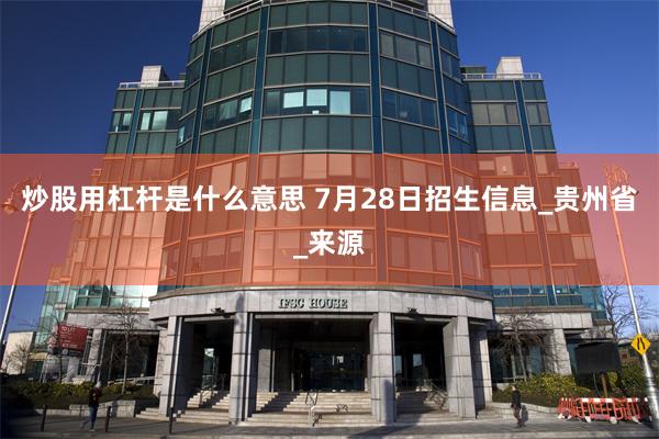 炒股用杠杆是什么意思 7月28日招生信息_贵州省_来源
