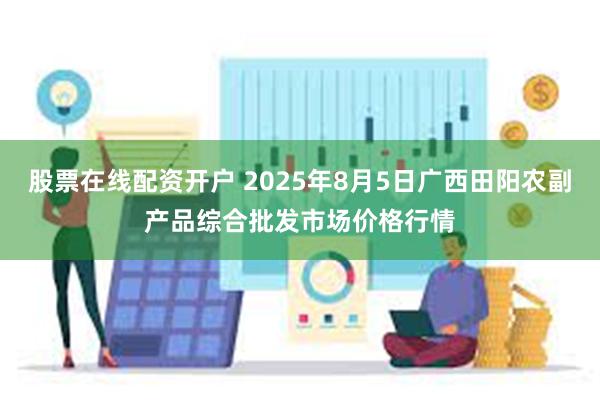 股票在线配资开户 2025年8月5日广西田阳农副产品综合批发市场价格行情
