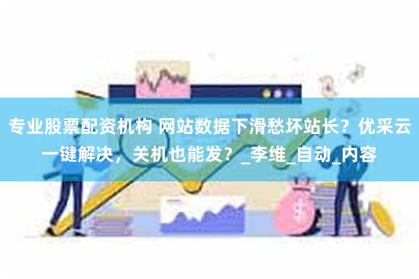 专业股票配资机构 网站数据下滑愁坏站长？优采云一键解决，关机也能发？_李维_自动_内容