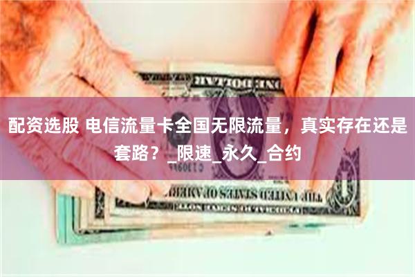 配资选股 电信流量卡全国无限流量，真实存在还是套路？_限速_永久_合约