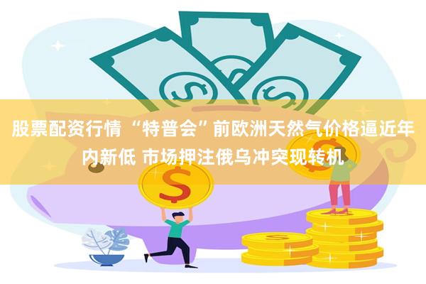 股票配资行情 “特普会”前欧洲天然气价格逼近年内新低 市场押注俄乌冲突现转机