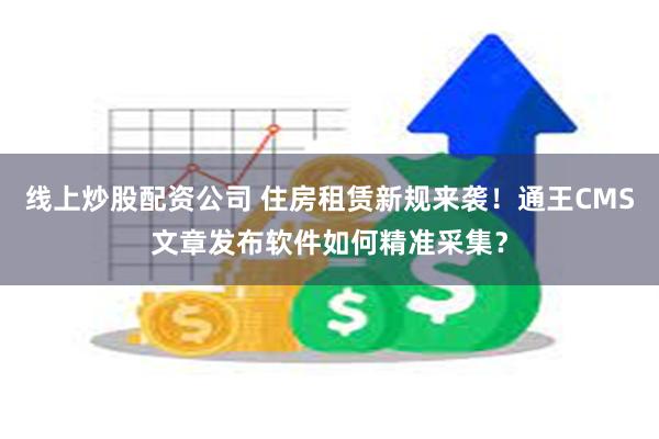 线上炒股配资公司 住房租赁新规来袭！通王CMS文章发布软件如何精准采集？