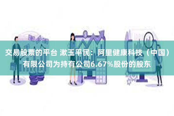 交易股票的平台 漱玉平民：阿里健康科技（中国）有限公司为持有公司6.67%股份的股东